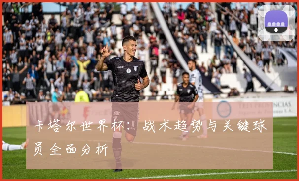 卡塔尔世界杯:战术趋势与关键球员全面分析
