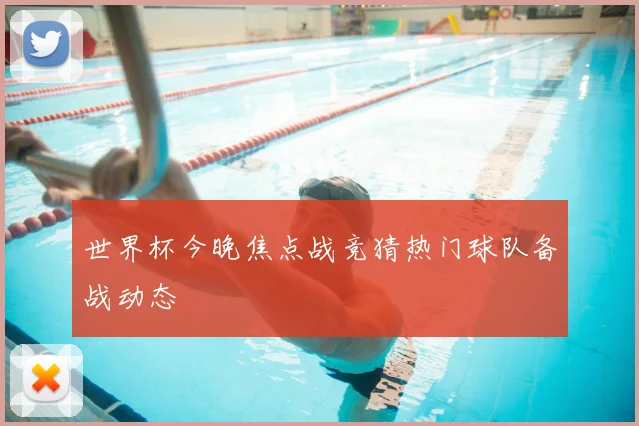 世界杯今晚焦点战竞猜热门球队备战动态