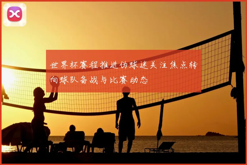 世界杯赛程推进伪球迷关注焦点转向球队备战与比赛动态