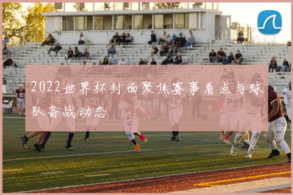 2022世界杯封面聚焦赛事看点与球队备战动态