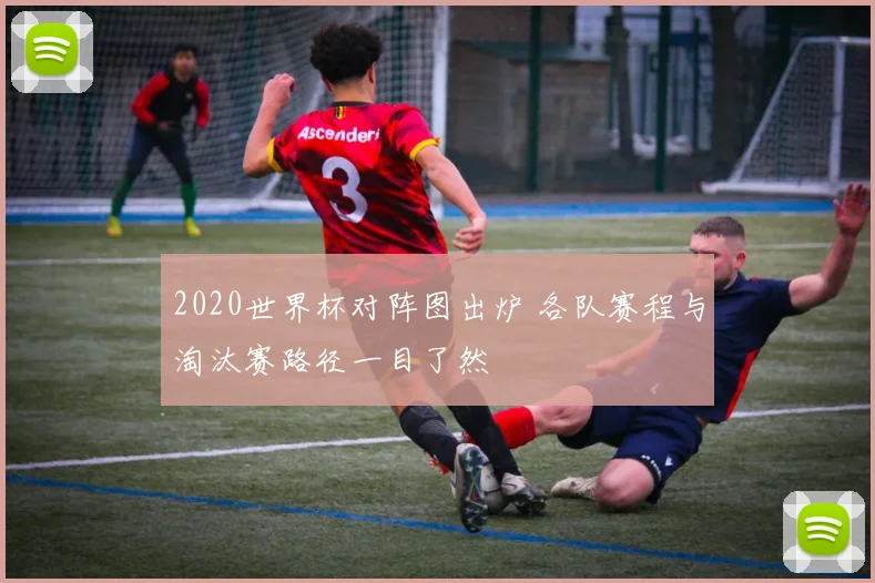 2020世界杯对阵图出炉 各队赛程与淘汰赛路径一目了然
