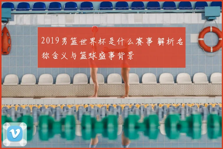 2019男篮世界杯是什么赛事 解析名称含义与篮球盛事背景