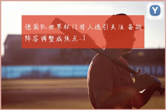 德国队世界杯门将人选引关注 备战阵容调整成焦点_1