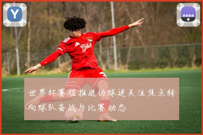 世界杯赛程推进伪球迷关注焦点转向球队备战与比赛动态