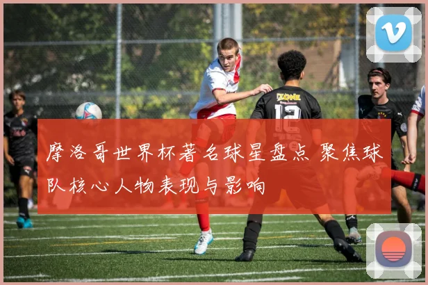 摩洛哥世界杯著名球星盘点 聚焦球队核心人物表现与影响
