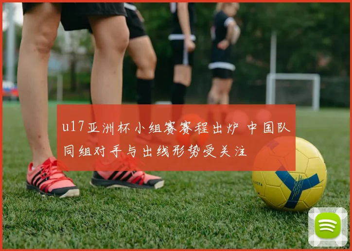 u17亚洲杯小组赛赛程出炉 中国队同组对手与出线形势受关注