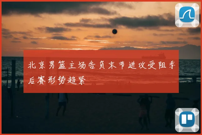 北京男篮主场告负末节进攻受阻季后赛形势趋紧