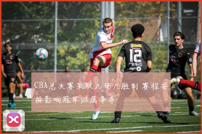 CBA总决赛采取几场几胜制 赛程安排影响冠军归属争夺