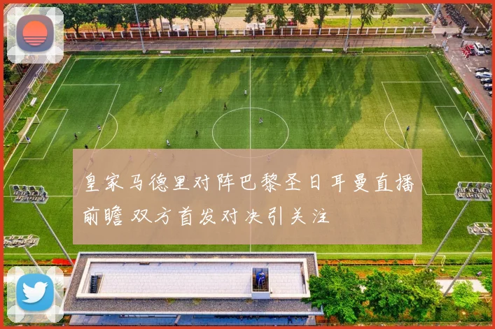 皇家马德里对阵巴黎圣日耳曼直播前瞻 双方首发对决引关注