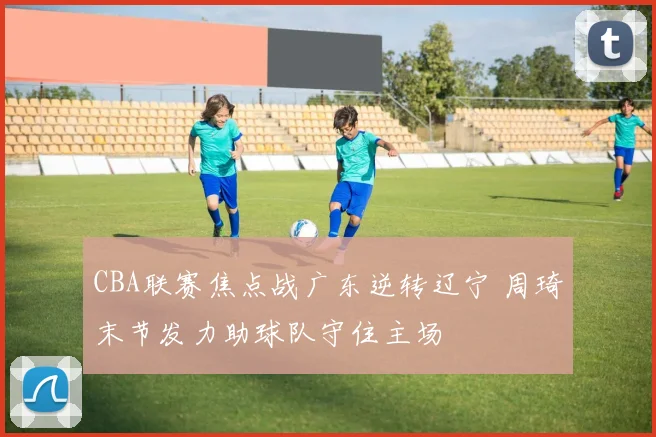 CBA联赛焦点战广东逆转辽宁 周琦末节发力助球队守住主场
