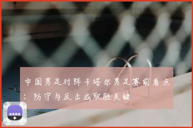 中国男足对阵卡塔尔男足赛前看点：防守与反击成取胜关键