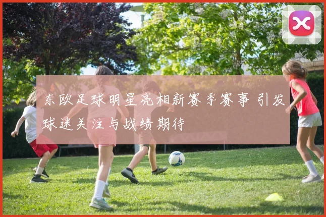 东欧足球明星亮相新赛季赛事 引发球迷关注与战绩期待