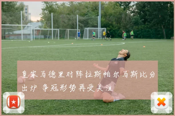 皇家马德里对阵拉斯帕尔马斯比分出炉 争冠形势再受关注