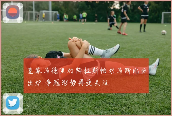 皇家马德里对阵拉斯帕尔马斯比分出炉 争冠形势再受关注