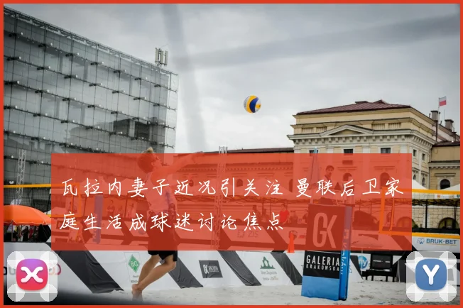 瓦拉内妻子近况引关注 曼联后卫家庭生活成球迷讨论焦点