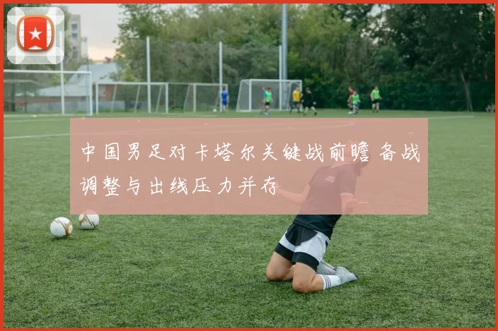 中国男足对卡塔尔关键战前瞻 备战调整与出线压力并存