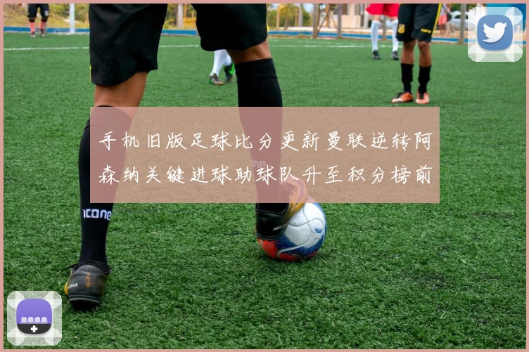 手机旧版足球比分更新曼联逆转阿森纳关键进球助球队升至积分榜前列