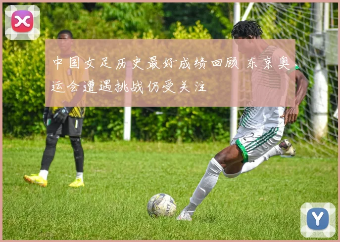 中国女足历史最好成绩回顾 东京奥运会遭遇挑战仍受关注