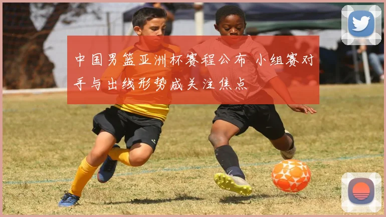 中国男篮亚洲杯赛程公布 小组赛对手与出线形势成关注焦点