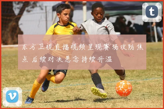 东方卫视直播视频呈现赛场攻防焦点 后续对决悬念持续升温