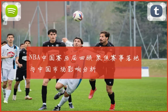 NBA中国赛历届回顾 聚焦赛事落地与中国市场影响分析