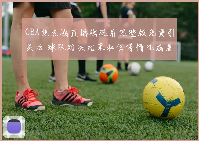 CBA焦点战直播线观看完整版免费引关注 球队对决结果和伤停情况成看点
