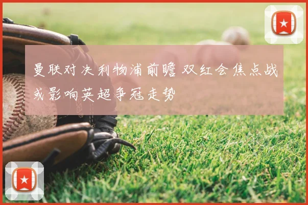 曼联对决利物浦前瞻 双红会焦点战或影响英超争冠走势