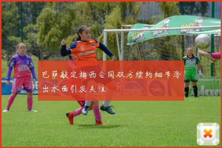 巴萨敲定梅西合同双方续约细节浮出水面引发关注