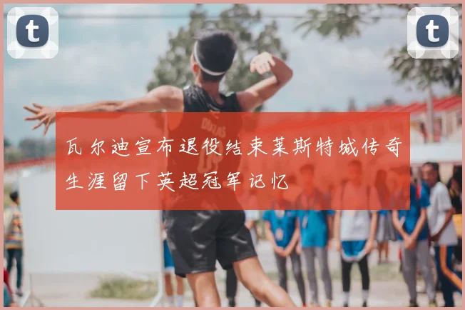 瓦尔迪宣布退役结束莱斯特城传奇生涯留下英超冠军记忆