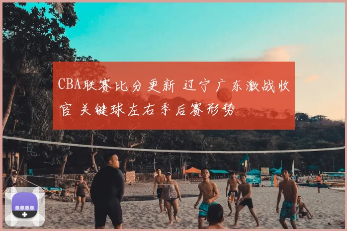 CBA联赛比分更新 辽宁广东激战收官 关键球左右季后赛形势