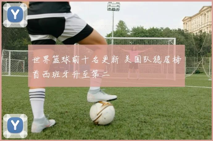 世界篮球前十名更新 美国队稳居榜首西班牙升至第二