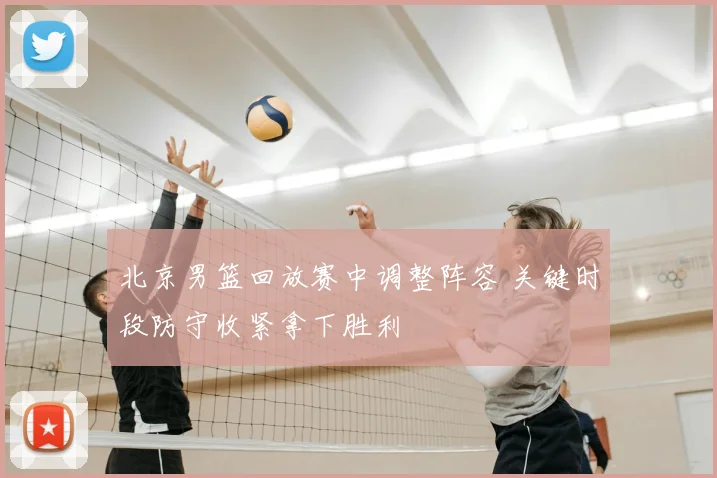 北京男篮回放赛中调整阵容 关键时段防守收紧拿下胜利