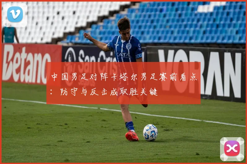 中国男足对阵卡塔尔男足赛前看点：防守与反击成取胜关键