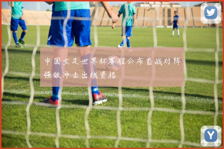 中国女足世界杯赛程公布首战对阵强敌冲击出线资格