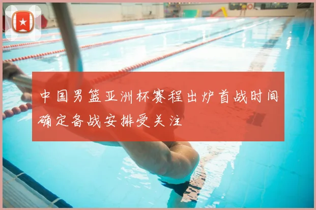 中国男篮亚洲杯赛程出炉首战时间确定备战安排受关注