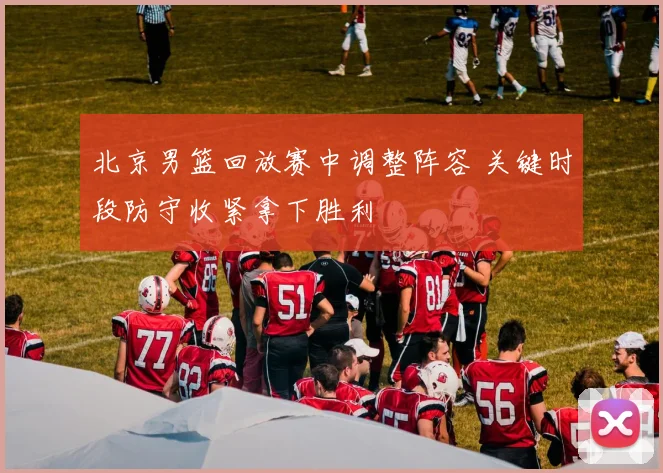 北京男篮回放赛中调整阵容 关键时段防守收紧拿下胜利