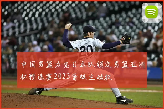 中国男篮力克日本队锁定男篮亚洲杯预选赛2023晋级主动权