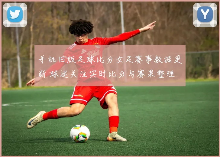 手机旧版足球比分女足赛事数据更新 球迷关注实时比分与赛果整理