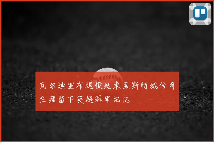 瓦尔迪宣布退役结束莱斯特城传奇生涯留下英超冠军记忆