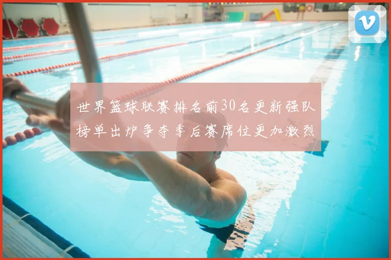 世界篮球联赛排名前30名更新强队榜单出炉争夺季后赛席位更加激烈