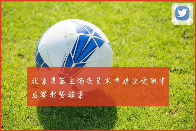 北京男篮主场告负末节进攻受阻季后赛形势趋紧