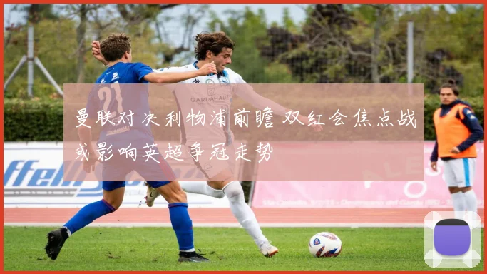 曼联对决利物浦前瞻 双红会焦点战或影响英超争冠走势