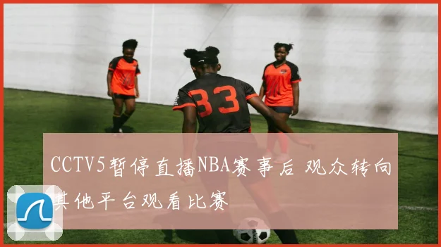 CCTV5暂停直播NBA赛事后 观众转向其他平台观看比赛