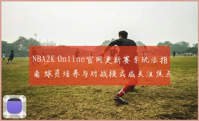 NBA2K Online官网更新赛季玩法指南 球员培养与对战模式成关注焦点