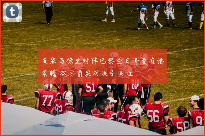 皇家马德里对阵巴黎圣日耳曼直播前瞻 双方首发对决引关注