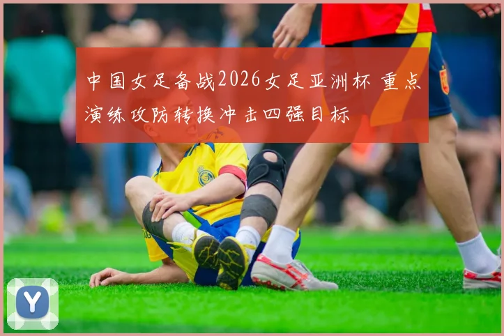 中国女足备战2026女足亚洲杯 重点演练攻防转换冲击四强目标