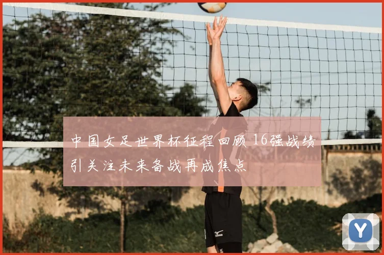中国女足世界杯征程回顾 16强战绩引关注未来备战再成焦点