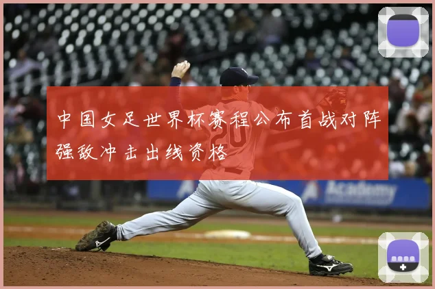 中国女足世界杯赛程公布首战对阵强敌冲击出线资格