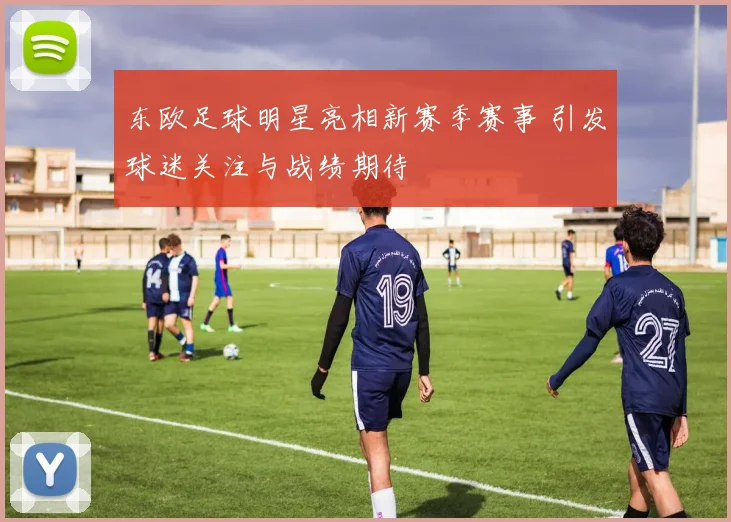 东欧足球明星亮相新赛季赛事 引发球迷关注与战绩期待