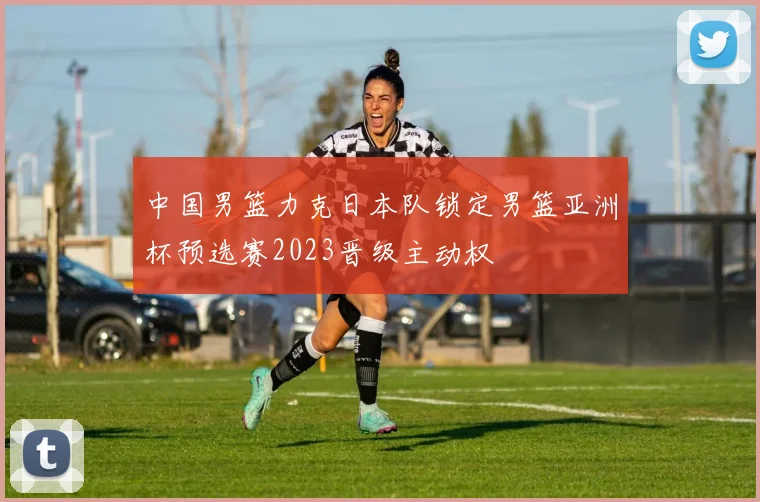 中国男篮力克日本队锁定男篮亚洲杯预选赛2023晋级主动权
